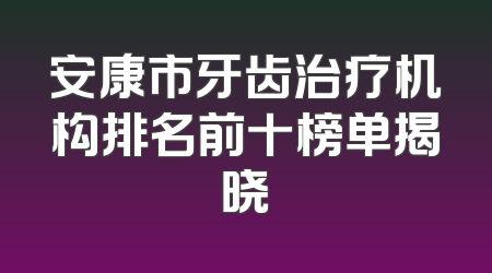 安康市牙齿治疗机构排名前十榜单揭晓