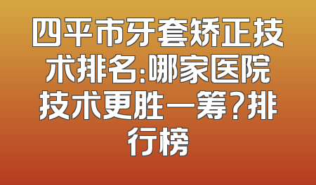 四平市牙套矫正技术排名：哪家医院技术更胜一筹？排行榜