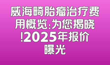 威海畸胎瘤治疗费用概览：为您揭晓！2025年报价曝光