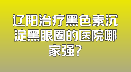 辽阳治疗黑色素沉淀黑眼圈的医院哪家强？