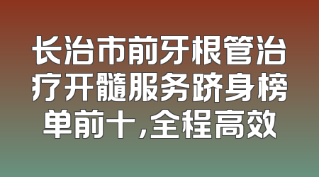 长治市前牙根管治疗开髓服务跻身榜单前十，全程高效