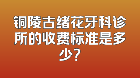 铜陵古绪花牙科诊所的收费标准是多少？