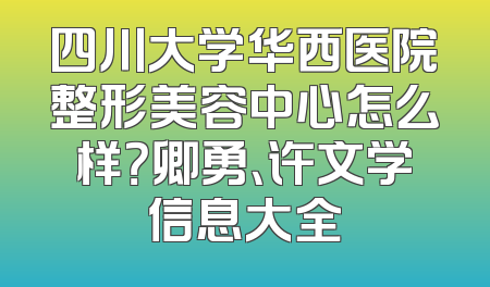 四川大学华西医院整形美容中心怎么样？卿勇、许文学信息大全