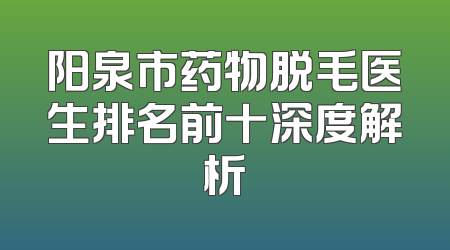 阳泉市药物脱毛医生排名前十深度解析