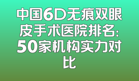 中国6D无痕双眼皮手术医院排名：50家机构实力对比
