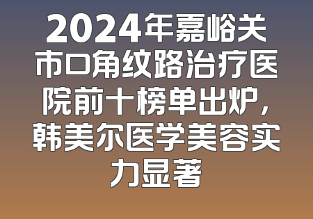 2024年嘉峪关市口角纹路治疗医院前十榜单出炉，韩美尔医学美容实力显著