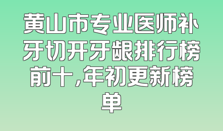 黄山市专业医师补牙切开牙龈排行榜前十，年初更新榜单