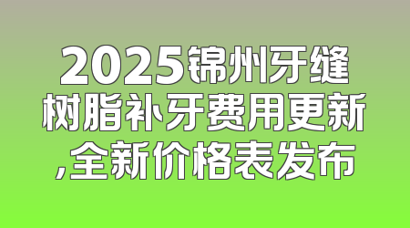 2025锦州牙缝树脂补牙费用更新，全新价格表发布