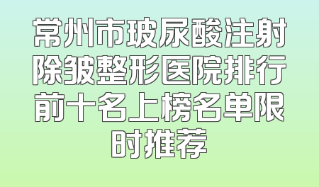 常州市玻尿酸注射除皱整形医院排行前十名上榜名单限时推荐