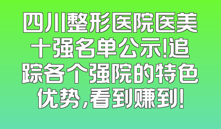 四川整形医院医美十强名单公示！追踪各个强院的特色优势，看到赚到！