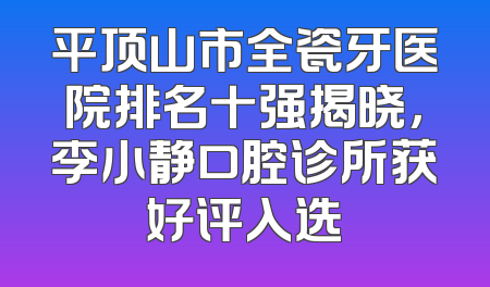 平顶山市全瓷牙医院排名十强揭晓，李小静口腔诊所获好评入选