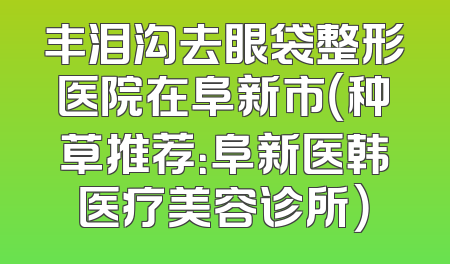 丰泪沟去眼袋整形医院在阜新市（种草推荐：阜新医韩医疗美容诊所）