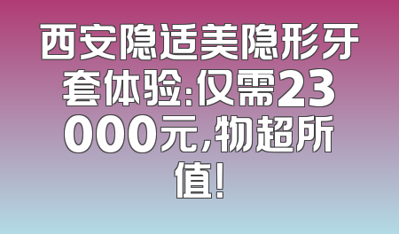 西安隐适美隐形牙套体验：仅需23000元，物超所值！