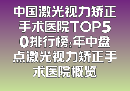 中国激光视力矫正手术医院TOP50排行榜：年中盘点激光视力矫正手术医院概览