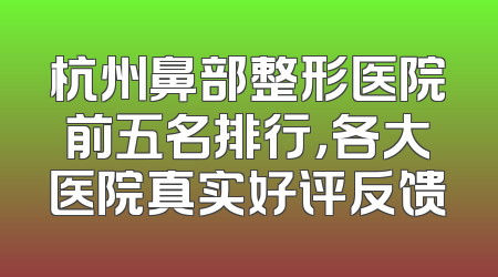 杭州鼻部整形医院前五名排行，各大医院真实好评反馈