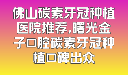 佛山碳素牙冠种植医院推荐，曙光金子口腔碳素牙冠种植口碑出众