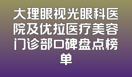 大理眼视光眼科医院及优拉医疗美容门诊部口碑盘点榜单