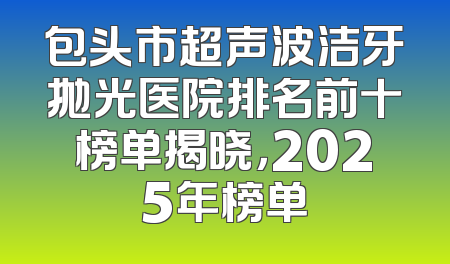包头市超声波洁牙抛光医院排名前十榜单揭晓，2025年榜单