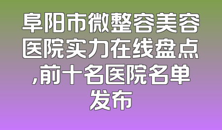 阜阳市微整容美容医院实力在线盘点，前十名医院名单发布