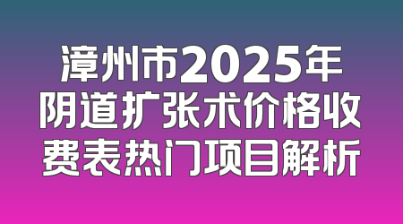 漳州市2025年阴道扩张术价格收费表热门项目解析