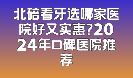 北碚看牙选哪家医院好又实惠？2024年口碑医院推荐