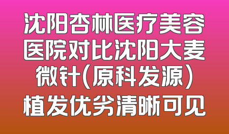 沈阳杏林医疗美容医院对比沈阳大麦微针(原科发源)植发优劣清晰可见