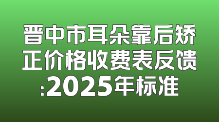 晋中市耳朵靠后矫正价格收费表反馈：2025年标准