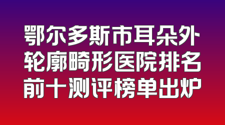 鄂尔多斯市耳朵外轮廓畸形医院排名前十测评榜单出炉