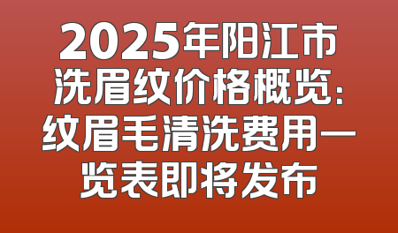 2025年阳江市洗眉纹价格概览：纹眉毛清洗费用一览表即将发布