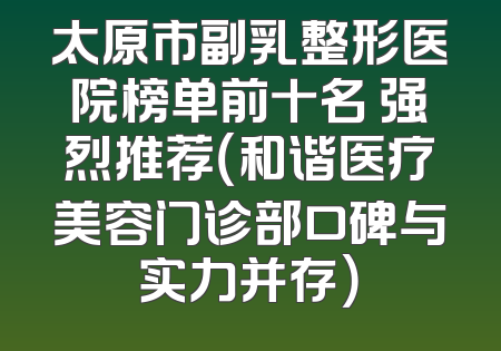 太原市副乳整形医院榜单前十名 强烈推荐（和谐医疗美容门诊部口碑与实力并存）