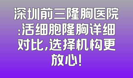 深圳前三隆胸医院：活细胞隆胸详细对比，选择机构更放心！
