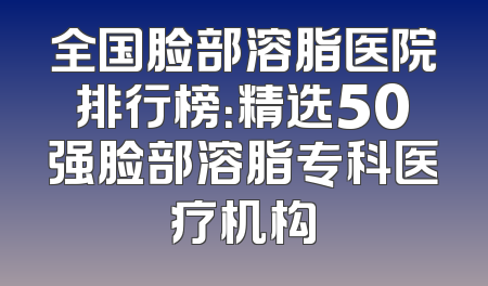 全国脸部溶脂医院排行榜：精选50强脸部溶脂专科医疗机构