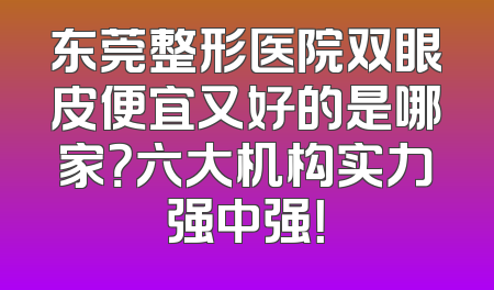 东莞整形医院双眼皮便宜又好的是哪家？六大机构实力强中强！