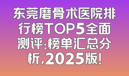 东莞磨骨术医院排行榜TOP5全面测评：榜单汇总分析，2025版！