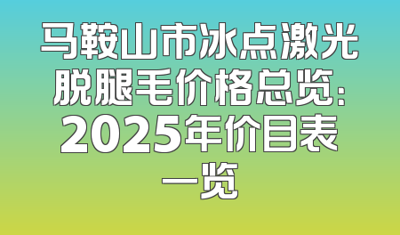 马鞍山市冰点激光脱腿毛价格总览：2025年价目表一览
