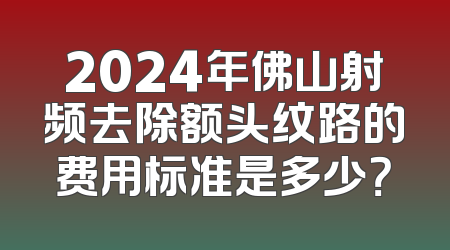 2024年佛山射频去除额头纹路的费用标准是多少？