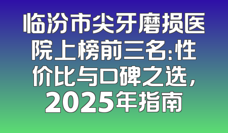 临汾市尖牙磨损医院上榜前三名：性价比与口碑之选，2025年指南