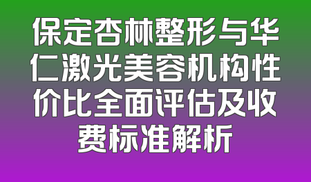 保定杏林整形与华仁激光美容机构性价比全面评估及收费标准解析