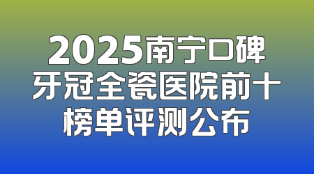 2025南宁口碑牙冠全瓷医院前十榜单评测公布