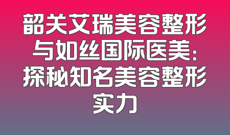 韶关艾瑞美容整形与如丝国际医美：探秘知名美容整形实力
