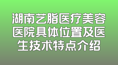 湖南艺脂医疗美容医院具体位置及医生技术特点介绍