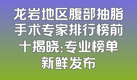 龙岩地区腹部抽脂手术专家排行榜前十揭晓：专业榜单新鲜发布