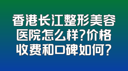 香港长江整形美容医院怎么样？价格收费和口碑如何？