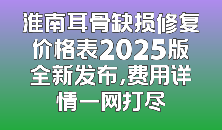 淮南耳骨缺损修复价格表2025版全新发布，费用详情一网打尽