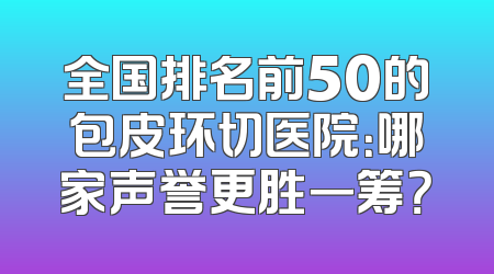 全国排名前50的包皮环切医院：哪家声誉更胜一筹？