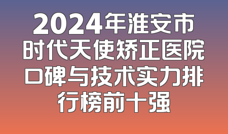 2024年淮安市时代天使矫正医院口碑与技术实力排行榜前十强