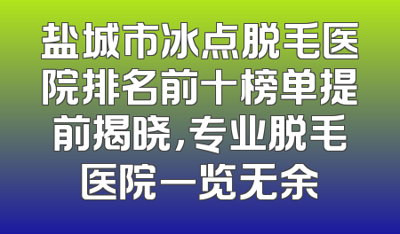 盐城市冰点脱毛医院排名前十榜单提前揭晓，专业脱毛医院一览无余