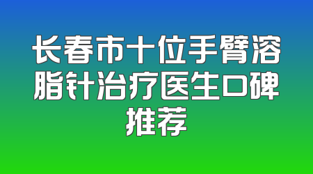 长春市十位手臂溶脂针治疗医生口碑推荐