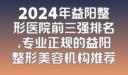 2024年益阳整形医院前三强排名，专业正规的益阳整形美容机构推荐