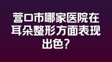 营口市哪家医院在耳朵整形方面表现出色？